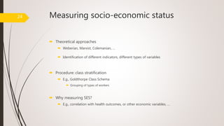 Measuring socio-economic status
 Theoretical approaches
 Weberian, Marxist, Colemanian, …
 Identification of different indicators, different types of variables
 Procedure: class stratification
 E.g., Goldthorpe Class Schema
 Grouping of types of workers
 Why measuring SES?
 E.g., correlation with health outcomes, or other economic variables, …
24
 