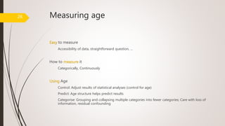 Measuring age
Easy to measure
Accessibility of data, straightforward question, …
How to measure it
Categorically, Continuously
Using Age
Control: Adjust results of statistical analyses (control for age)
Predict: Age structure helps predict results
Categorise: Grouping and collapsing multiple categories into fewer categories; Care with loss of
information, residual confounding
26
 
