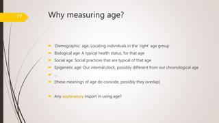 Why measuring age?
 ‘Demographic’ age: Locating individuals in the ‘right’ age group
 Biological age: A typical health status, for that age
 Social age: Social practices that are typical of that age
 Epigenetic age: Our internal clock, possibly different from our chronological age
 …
 [these meanings of age do coincide, possibly they overlap]
 Any explanatory import in using age?
27
 