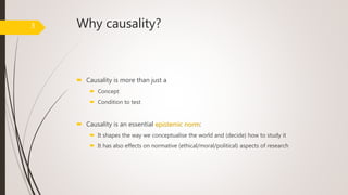 Why causality?
 Causality is more than just a
 Concept
 Condition to test
 Causality is an essential epistemic norm:
 It shapes the way we conceptualise the world and (decide) how to study it
 It has also effects on normative (ethical/moral/political) aspects of research
3
 