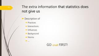 The extra information that statistics does
not give us
 Description of
 Practices
 Interactions
 Influences
 Background
 Norms
 …
GO small FIRST!
31
 