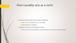 How causality acts as a norm
 Guiding fundamental choices about modelling
 These are not unrelated to one’s worldview
 Deeply influence modelling
 Shaping conclusions of empirical studies
 These may not remain epistemic and easily spill over the ethico-political domain
34
 