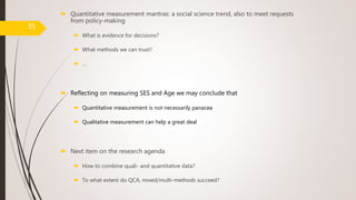 Quantitative measurement mantras: a social science trend, also to meet requests
from policy-making
 What is evidence for decisions?
 What methods we can trust?
 …
 Reflecting on measuring SES and Age we may conclude that
 Quantitative measurement is not necessarily panacea
 Qualitative measurement can help a great deal
 Next item on the research agenda
 How to combine quali- and quantitative data?
 To what extent do QCA, mixed/multi-methods succeed?
35
 