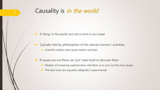 Causality is in the world
 A ‘thing’ in the world, but not a norm in our head
 Typically held by philosophers of the natural sciences / scientists
 Scientific realism and causal realism and laws
 If causes are out there, we ‘just’ need tools to discover them
 Models of increasing sophistication will allow us to pick out the true causes
 The best tools are arguably (allegedly?) experimental
5
 