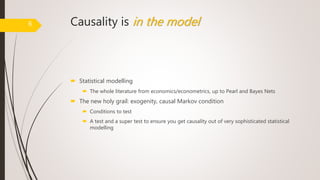 Causality is in the model
 Statistical modelling
 The whole literature from economics/econometrics, up to Pearl and Bayes Nets
 The new holy grail: exogenity, causal Markov condition
 Conditions to test
 A test and a super test to ensure you get causality out of very sophisticated statistical
modelling
6
 