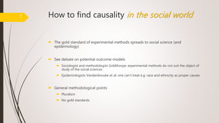 How to find causality in the social world
 The gold standard of experimental methods spreads to social science (and
epidemiology)
 See debate on potential outcome models
 Sociologist and methodologist Goldthorpe: experimental methods do not suit the object of
study of the social sciences
 Epidemiologists Vandenbrouke et al: one can’t treat e.g. race and ethnicity as proper causes
 General methodological points
 Pluralism
 No gold standards
7
 