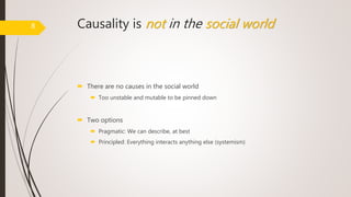 Causality is not in the social world
 There are no causes in the social world
 Too unstable and mutable to be pinned down
 Two options
 Pragmatic: We can describe, at best
 Principled: Everything interacts anything else (systemism)
8
 