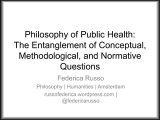 Philosophy of Public Health:
The Entanglement of Conceptual,
Methodological, and Normative
Questions
Federica Russo
Philosophy | Humanities | Amsterdam
russofederica.wordpress.com |
@federicarusso
 