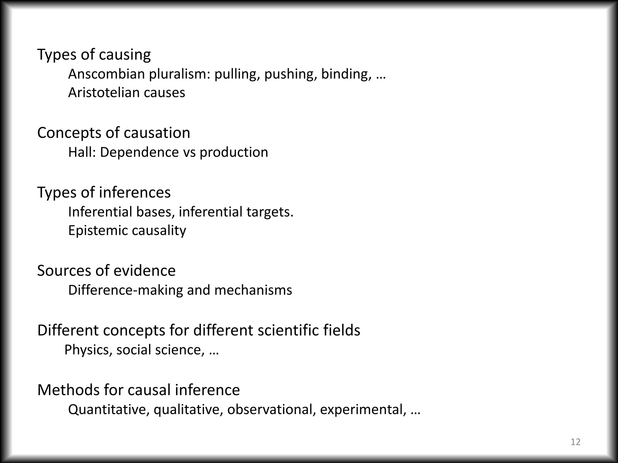 Types of causing
Anscombian pluralism: pulling, pushing, binding, …
Aristotelian causes
Concepts of causation
Hall: Dependence vs production
Types of inferences
Inferential bases, inferential targets.
Epistemic causality
Sources of evidence
Difference-making and mechanisms
Different concepts for different scientific fields
Physics, social science, …
Methods for causal inference
Quantitative, qualitative, observational, experimental, …
12
 