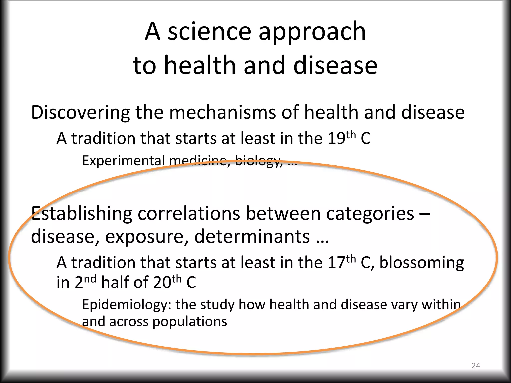 A science approach
to health and disease
Discovering the mechanisms of health and disease
A tradition that starts at least in the 19th C
Experimental medicine, biology, …
Establishing correlations between categories –
disease, exposure, determinants …
A tradition that starts at least in the 17th C, blossoming
in 2nd half of 20th C
Epidemiology: the study how health and disease vary within
and across populations
24
 