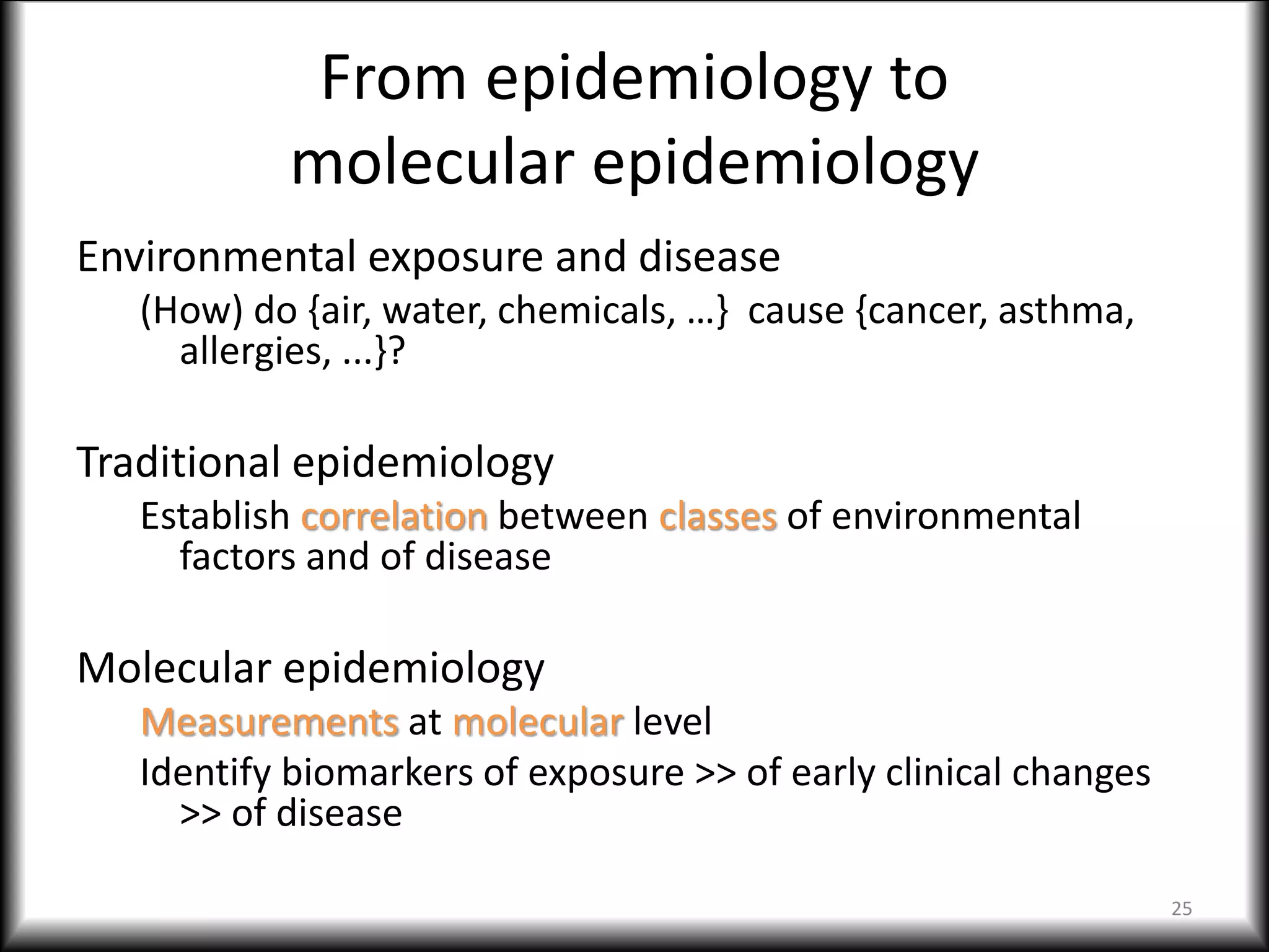 From epidemiology to
molecular epidemiology
Environmental exposure and disease
(How) do {air, water, chemicals, …} cause {cancer, asthma,
allergies, ...}?
Traditional epidemiology
Establish correlation between classes of environmental
factors and of disease
Molecular epidemiology
Measurements at molecular level
Identify biomarkers of exposure >> of early clinical changes
>> of disease
25
 