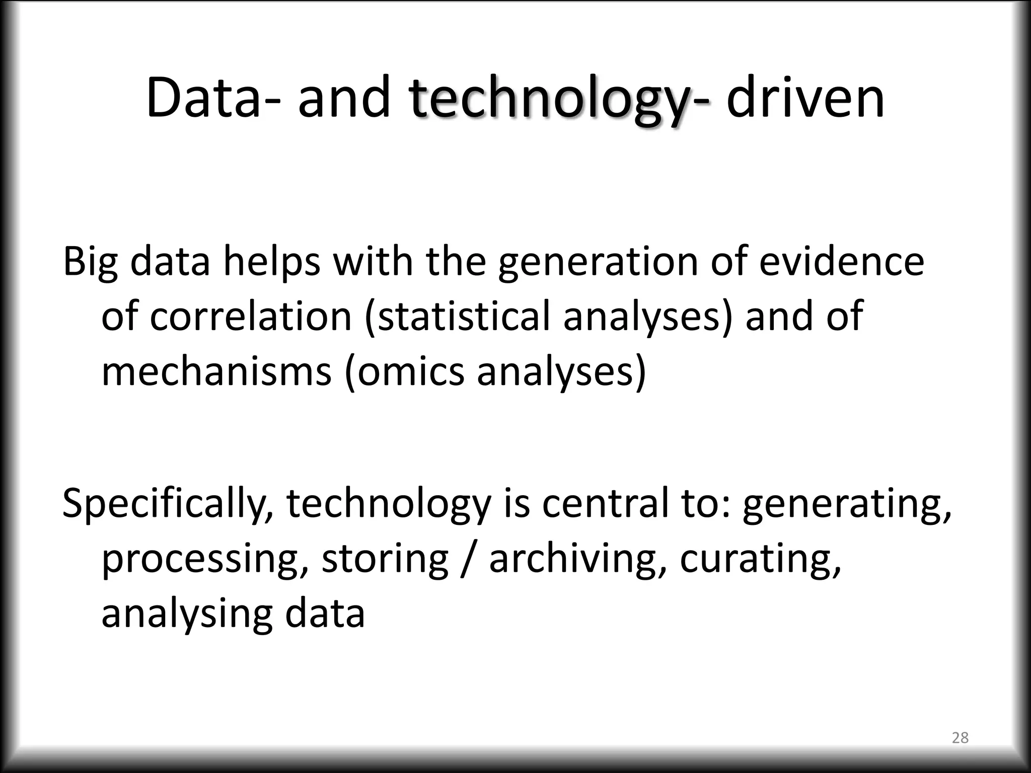 Data- and technology- driven
Big data helps with the generation of evidence
of correlation (statistical analyses) and of
mechanisms (omics analyses)
Specifically, technology is central to: generating,
processing, storing / archiving, curating,
analysing data
28
 