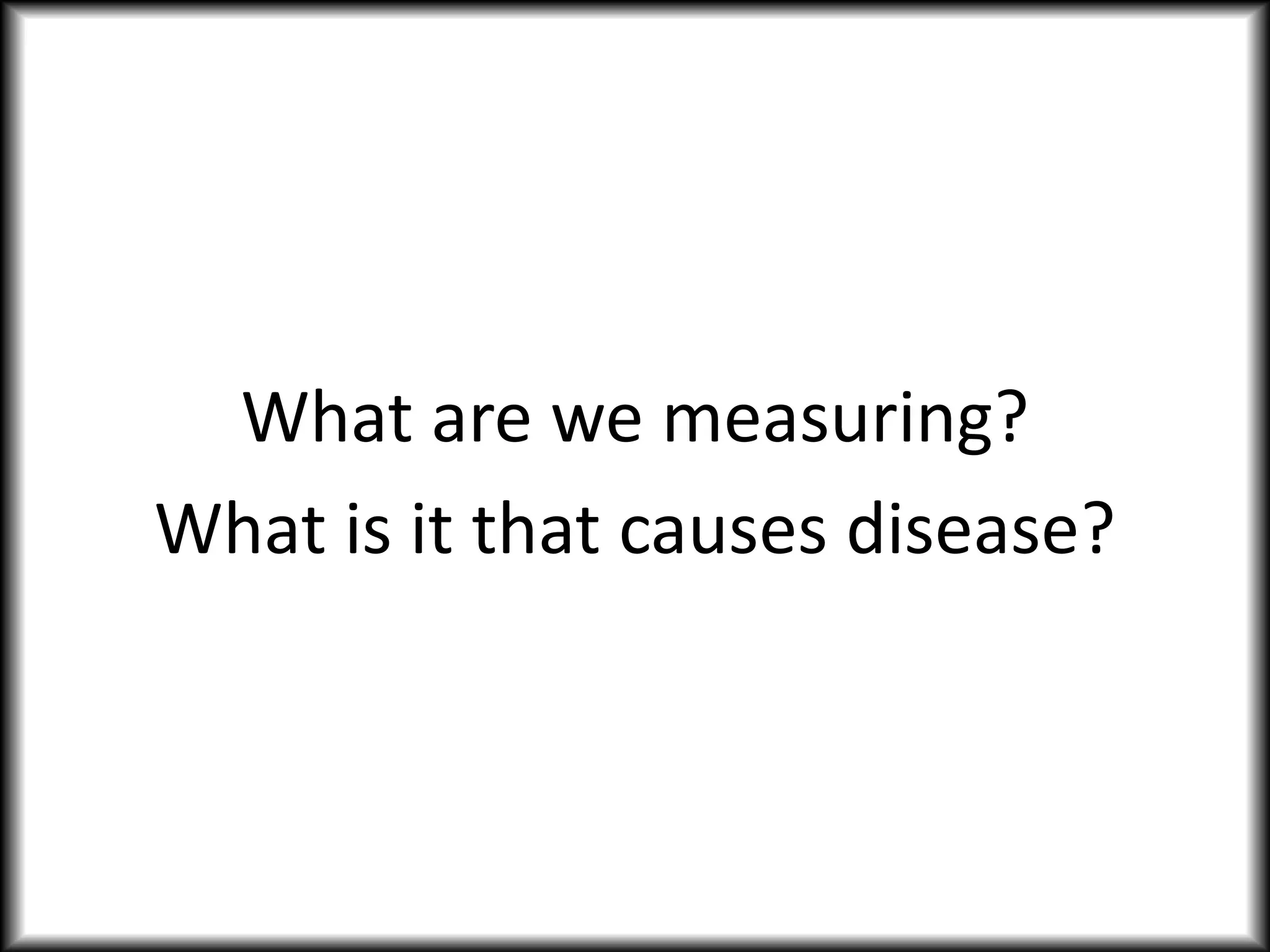 What are we measuring?
What is it that causes disease?
 