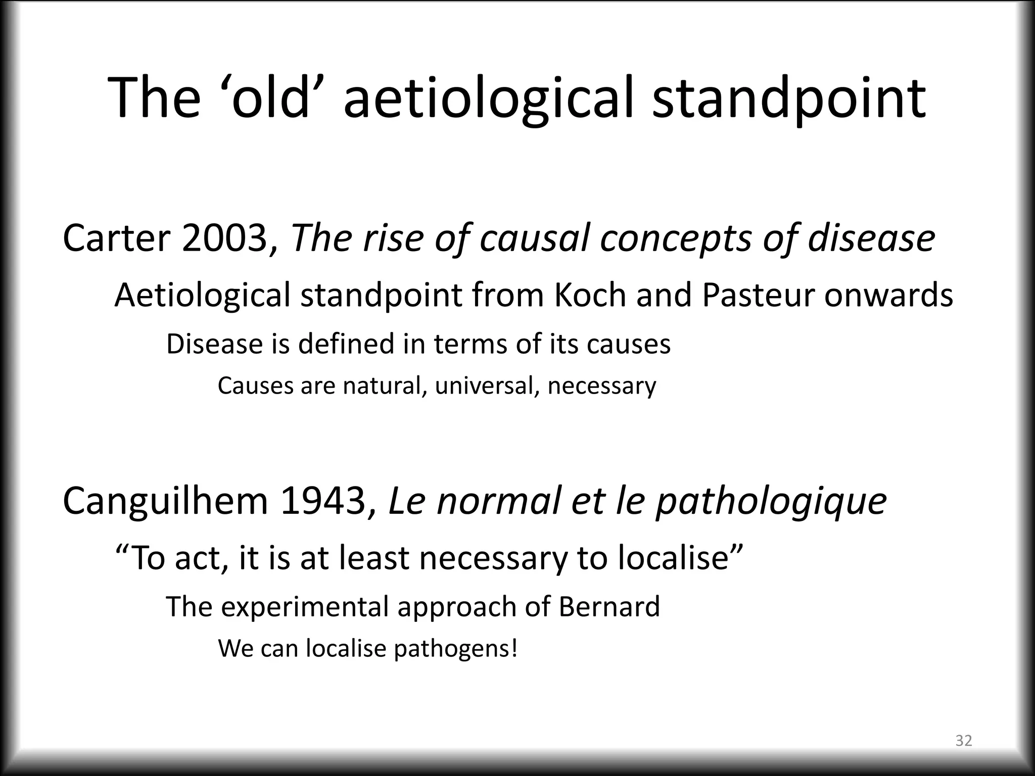 The ‘old’ aetiological standpoint
Carter 2003, The rise of causal concepts of disease
Aetiological standpoint from Koch and Pasteur onwards
Disease is defined in terms of its causes
Causes are natural, universal, necessary
Canguilhem 1943, Le normal et le pathologique
“To act, it is at least necessary to localise”
The experimental approach of Bernard
We can localise pathogens!
32
 