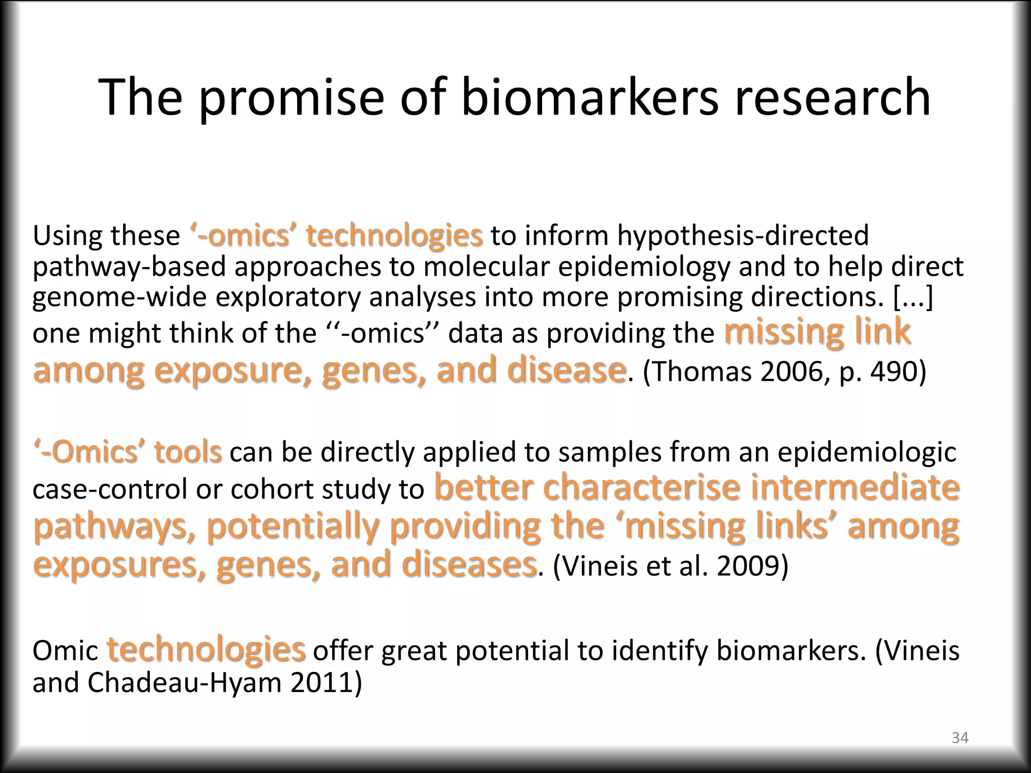 The promise of biomarkers research
Using these ‘-omics’ technologies to inform hypothesis-directed
pathway-based approaches to molecular epidemiology and to help direct
genome-wide exploratory analyses into more promising directions. [...]
one might think of the ‘‘-omics’’ data as providing the missing link
among exposure, genes, and disease. (Thomas 2006, p. 490)
‘-Omics’ tools can be directly applied to samples from an epidemiologic
case-control or cohort study to better characterise intermediate
pathways, potentially providing the ‘missing links’ among
exposures, genes, and diseases. (Vineis et al. 2009)
Omic technologies offer great potential to identify biomarkers. (Vineis
and Chadeau-Hyam 2011)
34
 