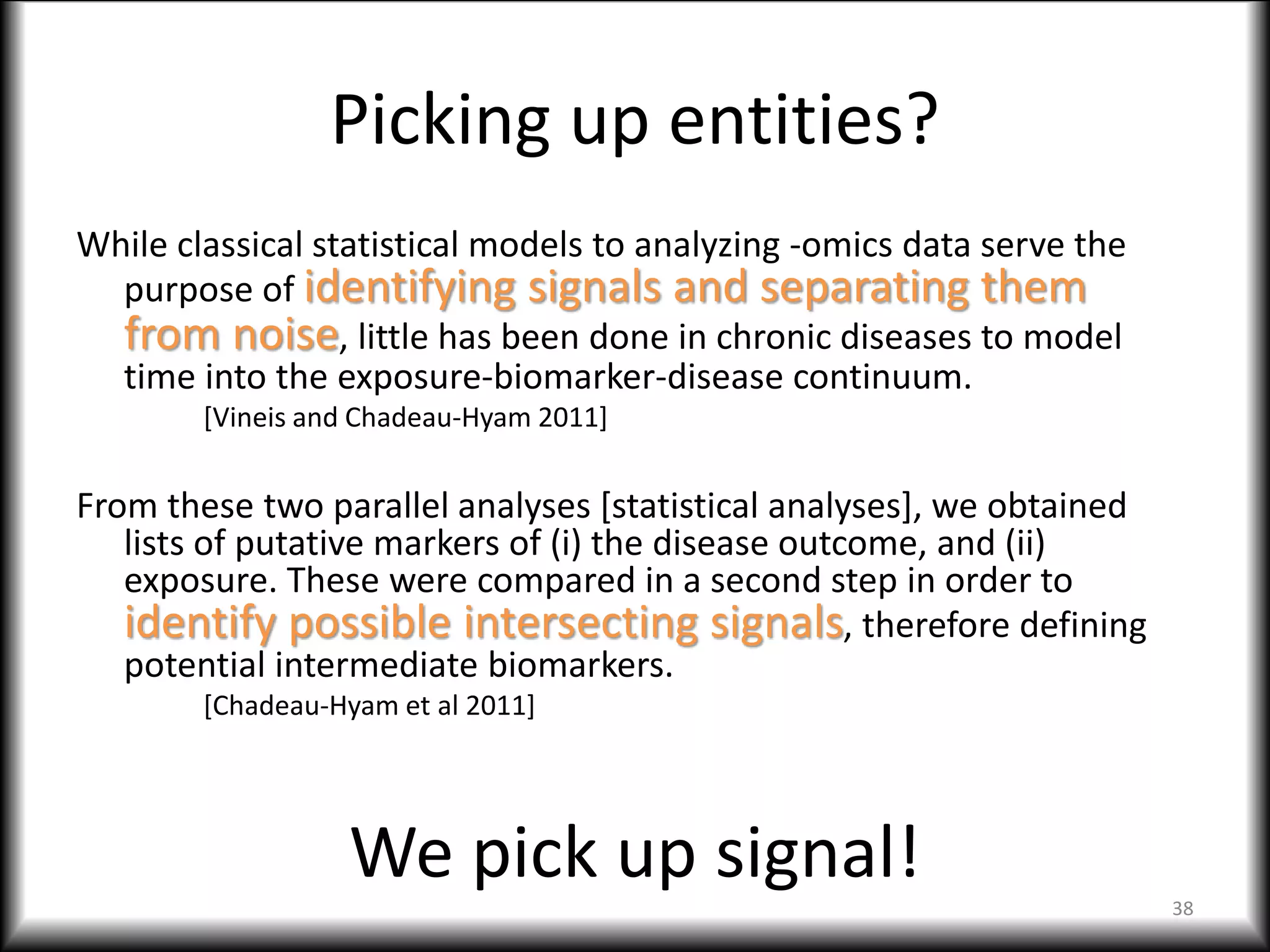 Picking up entities?
While classical statistical models to analyzing -omics data serve the
purpose of identifying signals and separating them
from noise, little has been done in chronic diseases to model
time into the exposure-biomarker-disease continuum.
[Vineis and Chadeau-Hyam 2011]
From these two parallel analyses [statistical analyses], we obtained
lists of putative markers of (i) the disease outcome, and (ii)
exposure. These were compared in a second step in order to
identify possible intersecting signals, therefore defining
potential intermediate biomarkers.
[Chadeau-Hyam et al 2011]
38
We pick up signal!
 