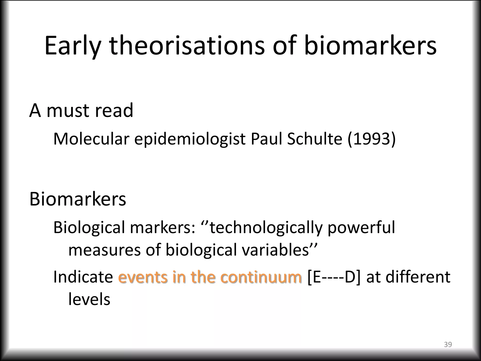 Early theorisations of biomarkers
A must read
Molecular epidemiologist Paul Schulte (1993)
Biomarkers
Biological markers: ‘’technologically powerful
measures of biological variables’’
Indicate events in the continuum [E----D] at different
levels
39
 