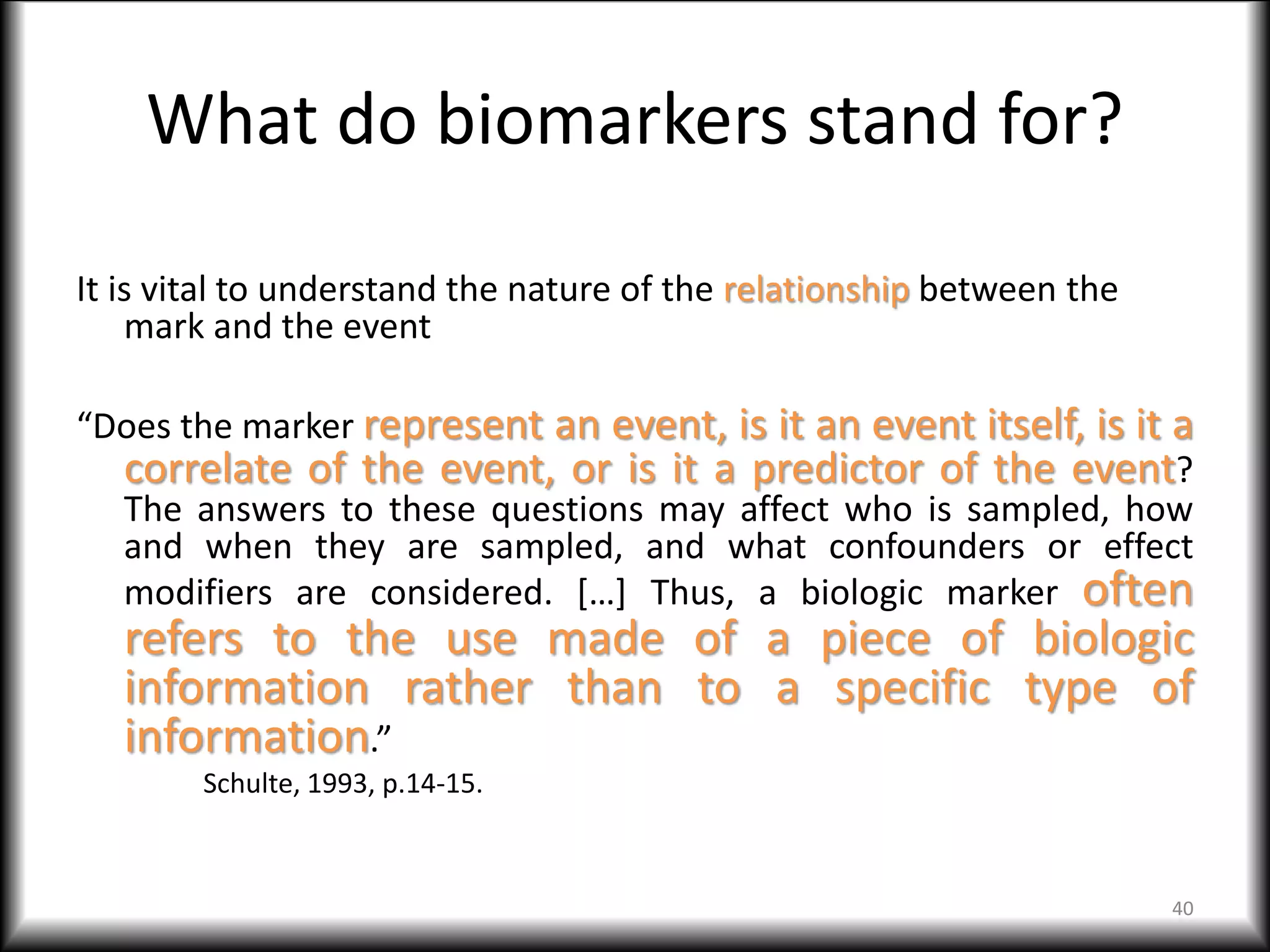 What do biomarkers stand for?
It is vital to understand the nature of the relationship between the
mark and the event
“Does the marker represent an event, is it an event itself, is it a
correlate of the event, or is it a predictor of the event?
The answers to these questions may affect who is sampled, how
and when they are sampled, and what confounders or effect
modifiers are considered. […] Thus, a biologic marker often
refers to the use made of a piece of biologic
information rather than to a specific type of
information.”
Schulte, 1993, p.14-15.
40
 