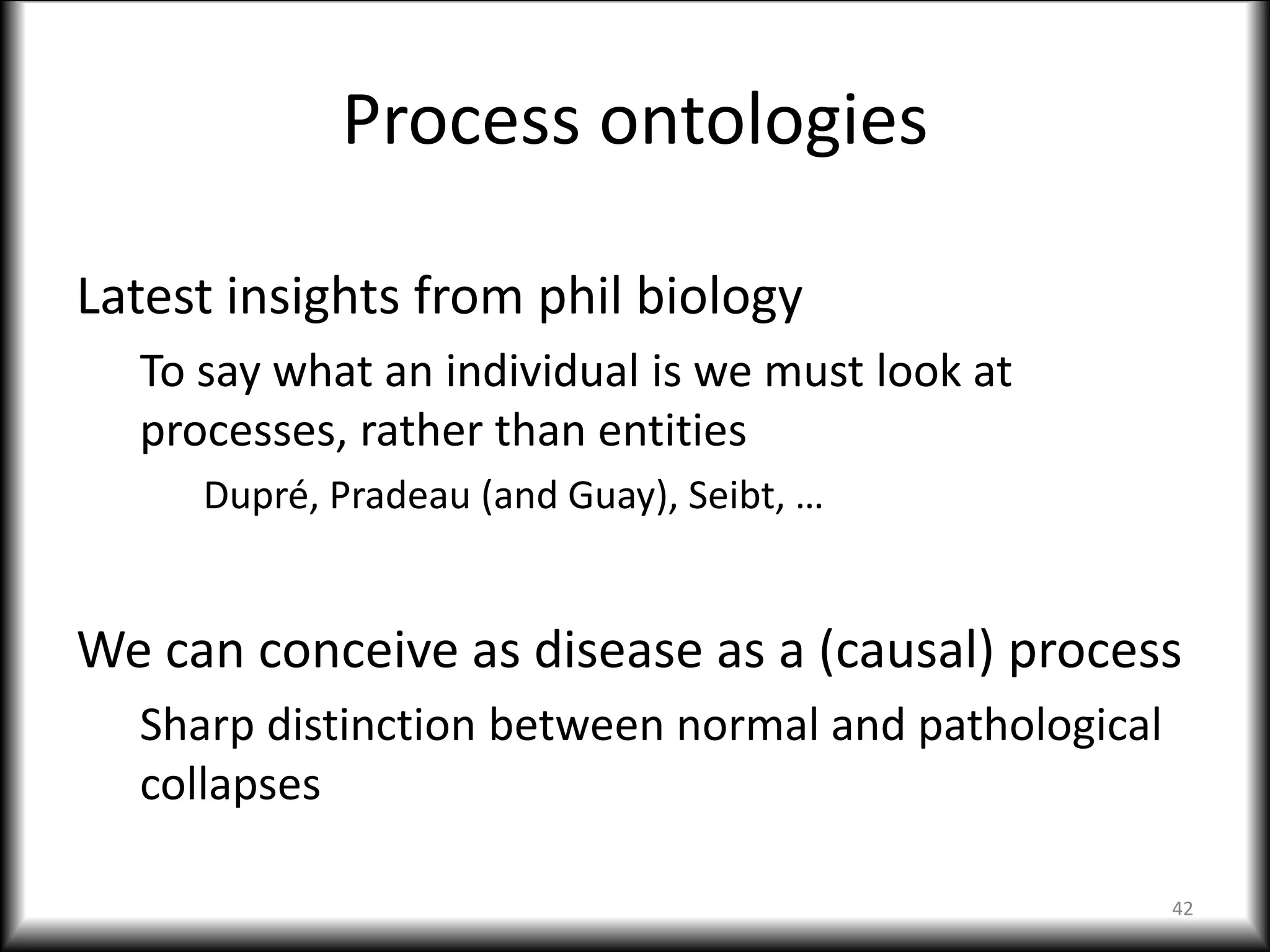 Process ontologies
Latest insights from phil biology
To say what an individual is we must look at
processes, rather than entities
Dupré, Pradeau (and Guay), Seibt, …
We can conceive as disease as a (causal) process
Sharp distinction between normal and pathological
collapses
42
 