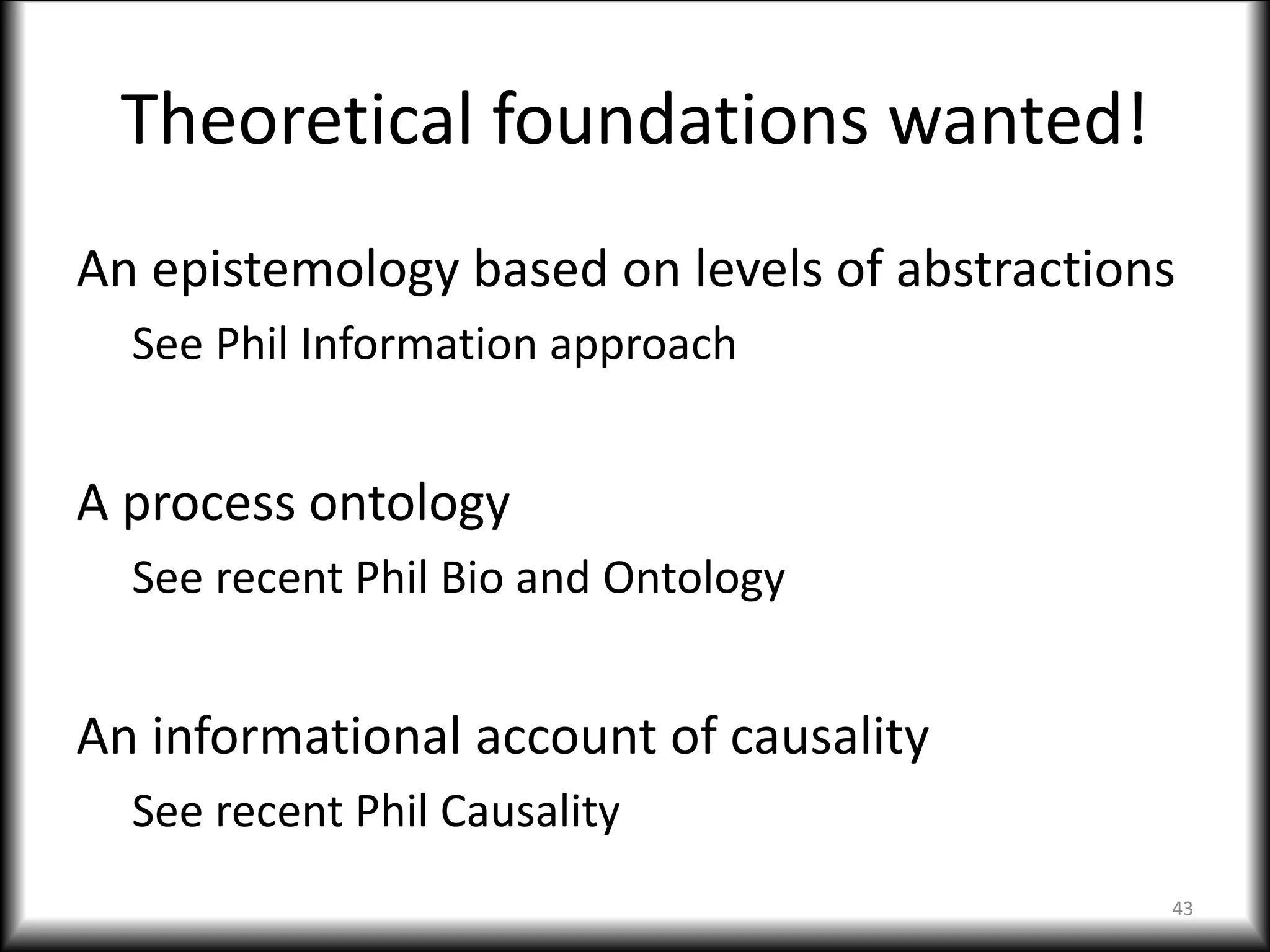 Theoretical foundations wanted!
An epistemology based on levels of abstractions
See Phil Information approach
A process ontology
See recent Phil Bio and Ontology
An informational account of causality
See recent Phil Causality
43
 