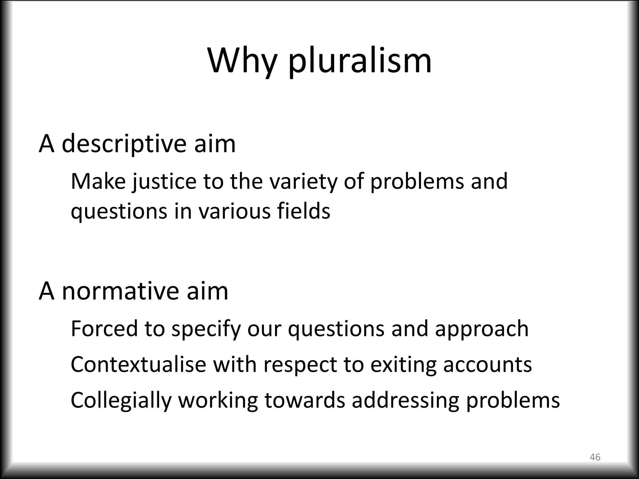 Why pluralism
A descriptive aim
Make justice to the variety of problems and
questions in various fields
A normative aim
Forced to specify our questions and approach
Contextualise with respect to exiting accounts
Collegially working towards addressing problems
46
 