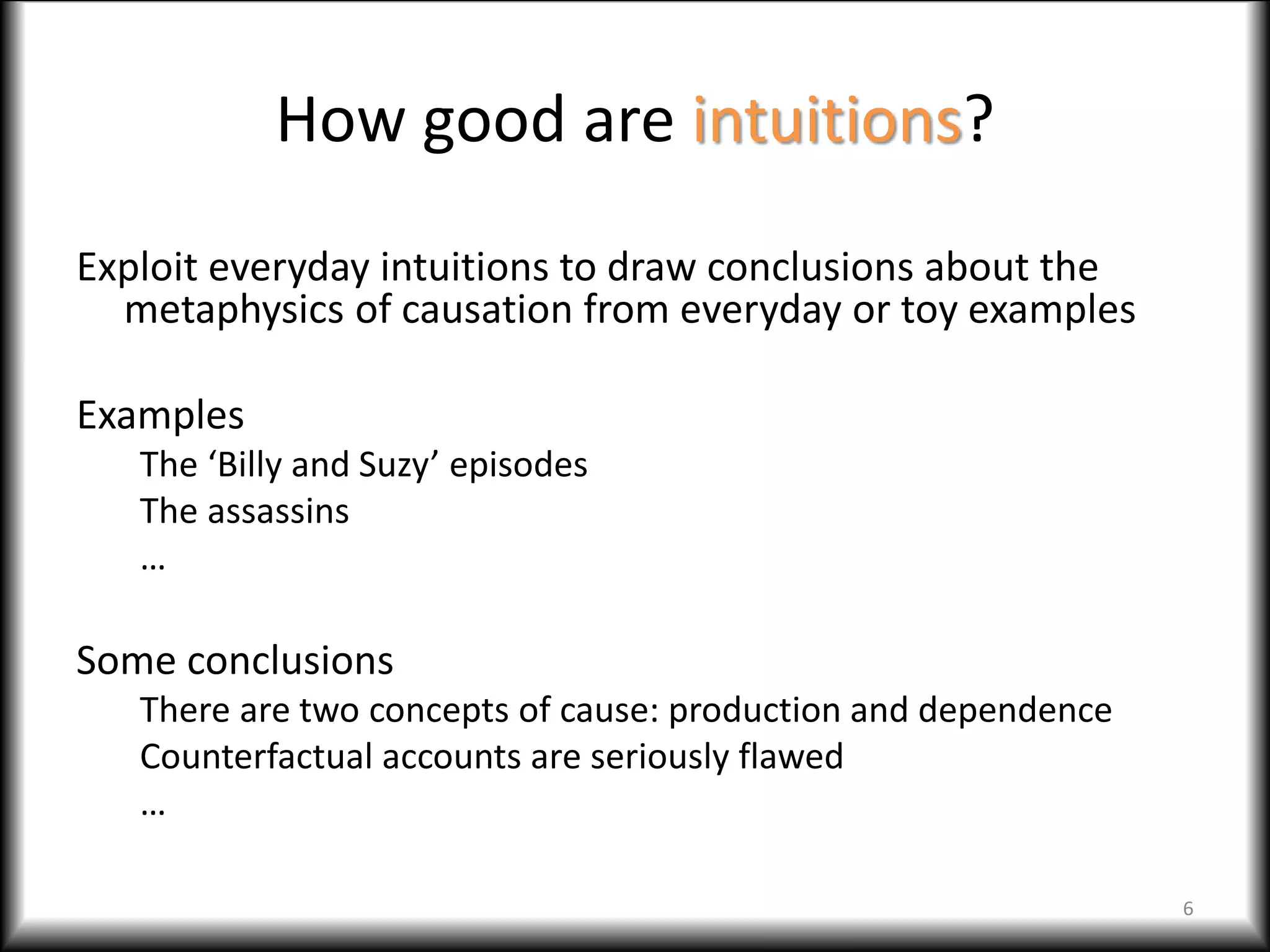 How good are intuitions?
Exploit everyday intuitions to draw conclusions about the
metaphysics of causation from everyday or toy examples
Examples
The ‘Billy and Suzy’ episodes
The assassins
…
Some conclusions
There are two concepts of cause: production and dependence
Counterfactual accounts are seriously flawed
…
6
 