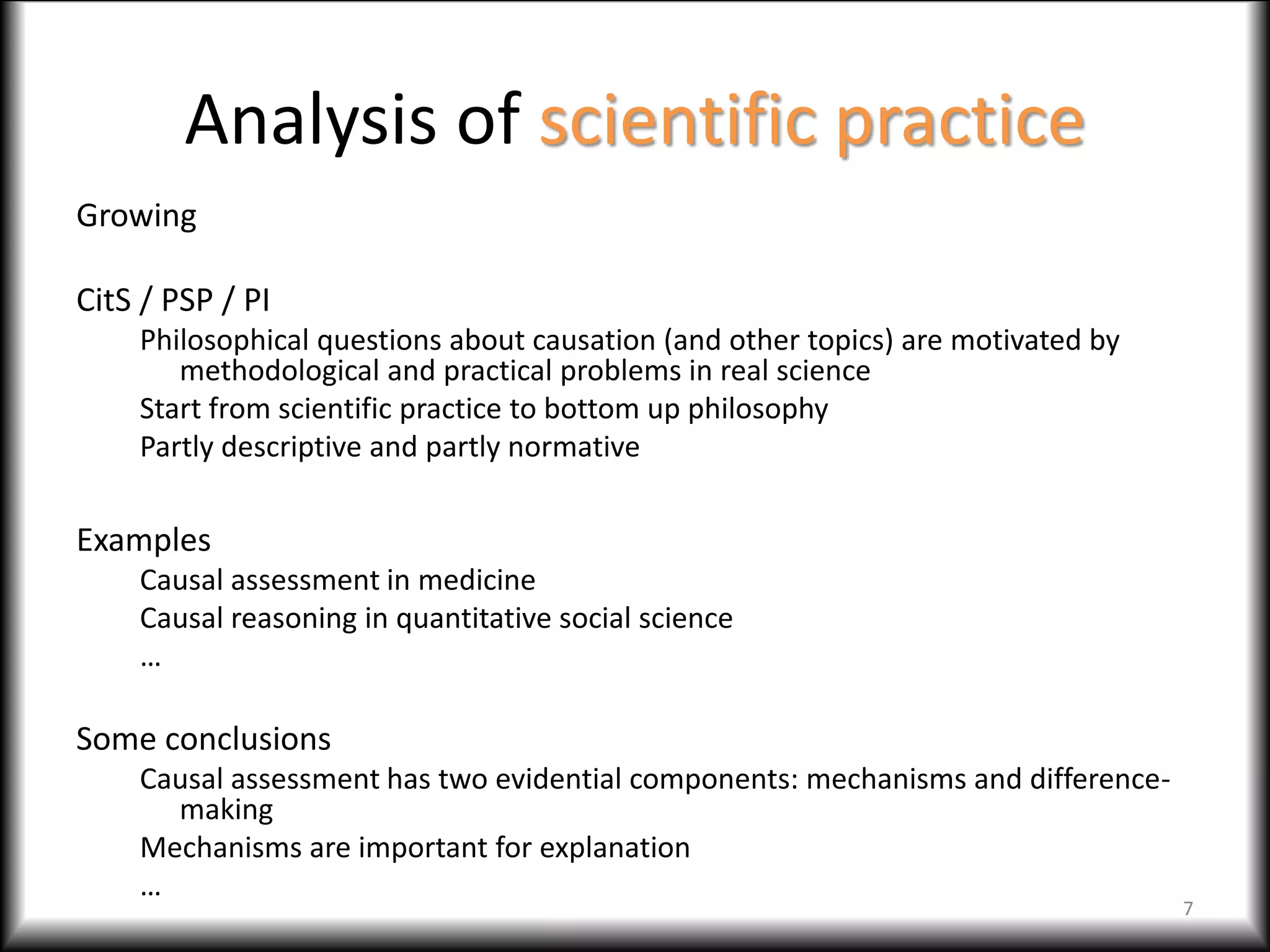 Analysis of scientific practice
Growing
CitS / PSP / PI
Philosophical questions about causation (and other topics) are motivated by
methodological and practical problems in real science
Start from scientific practice to bottom up philosophy
Partly descriptive and partly normative
Examples
Causal assessment in medicine
Causal reasoning in quantitative social science
…
Some conclusions
Causal assessment has two evidential components: mechanisms and difference-
making
Mechanisms are important for explanation
…
7
 