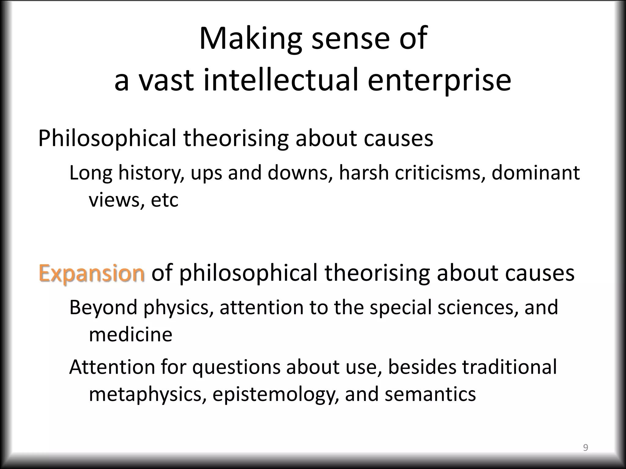 Making sense of
a vast intellectual enterprise
Philosophical theorising about causes
Long history, ups and downs, harsh criticisms, dominant
views, etc
Expansion of philosophical theorising about causes
Beyond physics, attention to the special sciences, and
medicine
Attention for questions about use, besides traditional
metaphysics, epistemology, and semantics
9
 