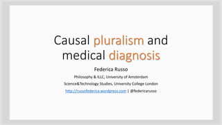 Causal pluralism and
medical diagnosis
Federica Russo
Philosophy & ILLC, University of Amsterdam
Science&Technology Studies, University College London
http://russofederica.wordpress.com | @federicarusso
 