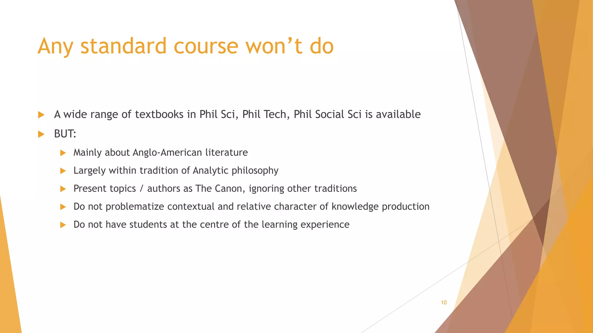 Any standard course won’t do
 A wide range of textbooks in Phil Sci, Phil Tech, Phil Social Sci is available
 BUT:
 Mainly about Anglo-American literature
 Largely within tradition of Analytic philosophy
 Present topics / authors as The Canon, ignoring other traditions
 Do not problematize contextual and relative character of knowledge production
 Do not have students at the centre of the learning experience
10
 