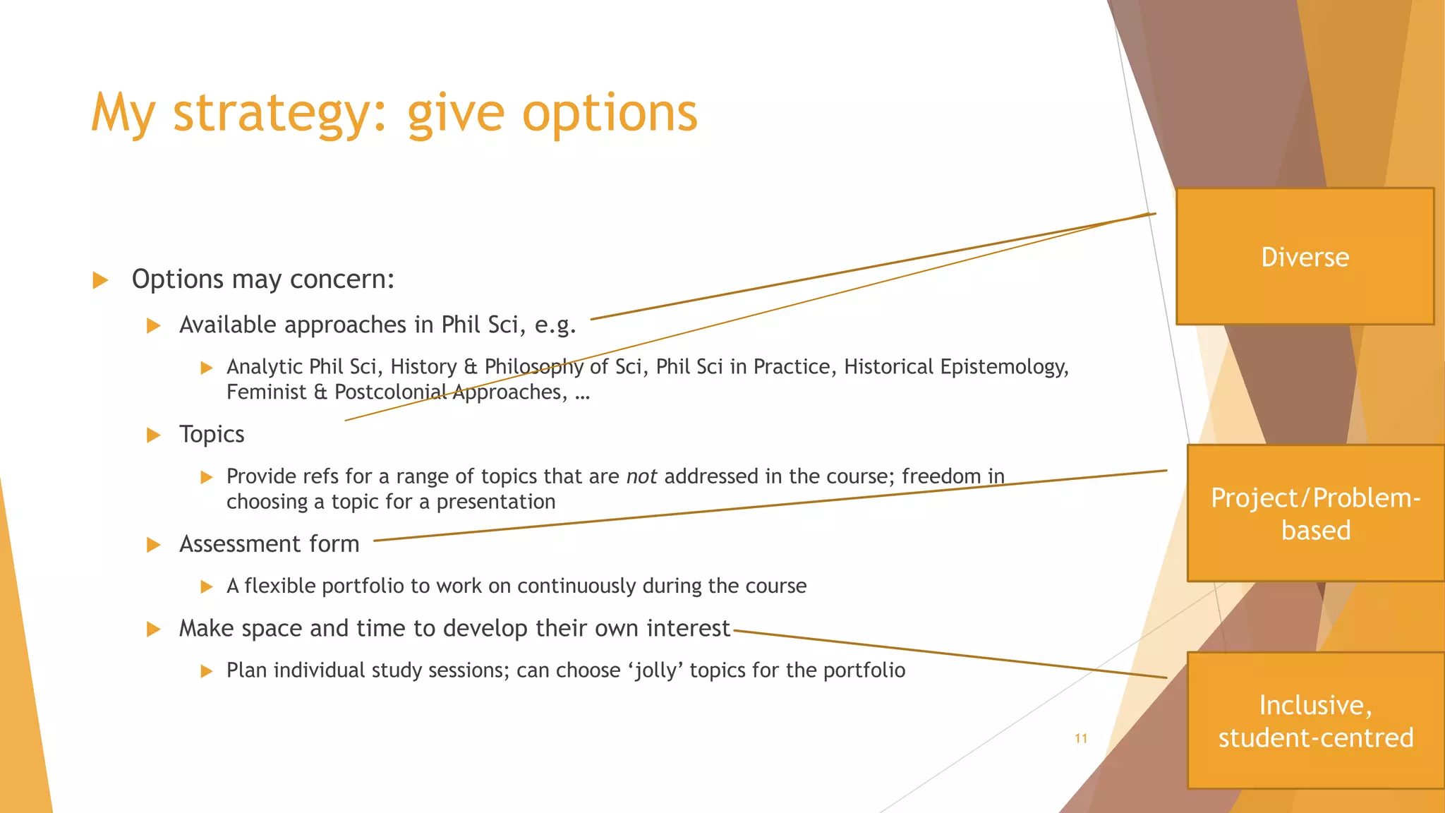 My strategy: give options
 Options may concern:
 Available approaches in Phil Sci, e.g.
 Analytic Phil Sci, History & Philosophy of Sci, Phil Sci in Practice, Historical Epistemology,
Feminist & Postcolonial Approaches, …
 Topics
 Provide refs for a range of topics that are not addressed in the course; freedom in
choosing a topic for a presentation
 Assessment form
 A flexible portfolio to work on continuously during the course
 Make space and time to develop their own interest
 Plan individual study sessions; can choose ‘jolly’ topics for the portfolio
11
Diverse
Project/Problem-
based
Inclusive,
student-centred
 