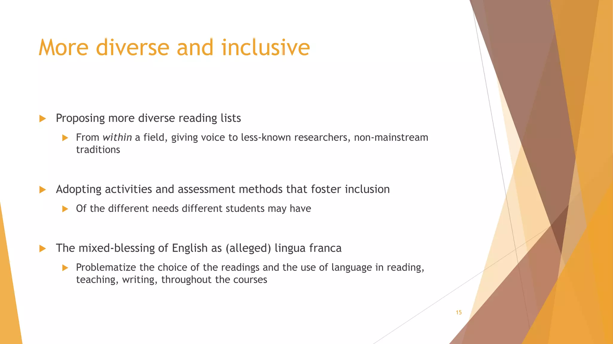 More diverse and inclusive
 Proposing more diverse reading lists
 From within a field, giving voice to less-known researchers, non-mainstream
traditions
 Adopting activities and assessment methods that foster inclusion
 Of the different needs different students may have
 The mixed-blessing of English as (alleged) lingua franca
 Problematize the choice of the readings and the use of language in reading,
teaching, writing, throughout the courses
15
 