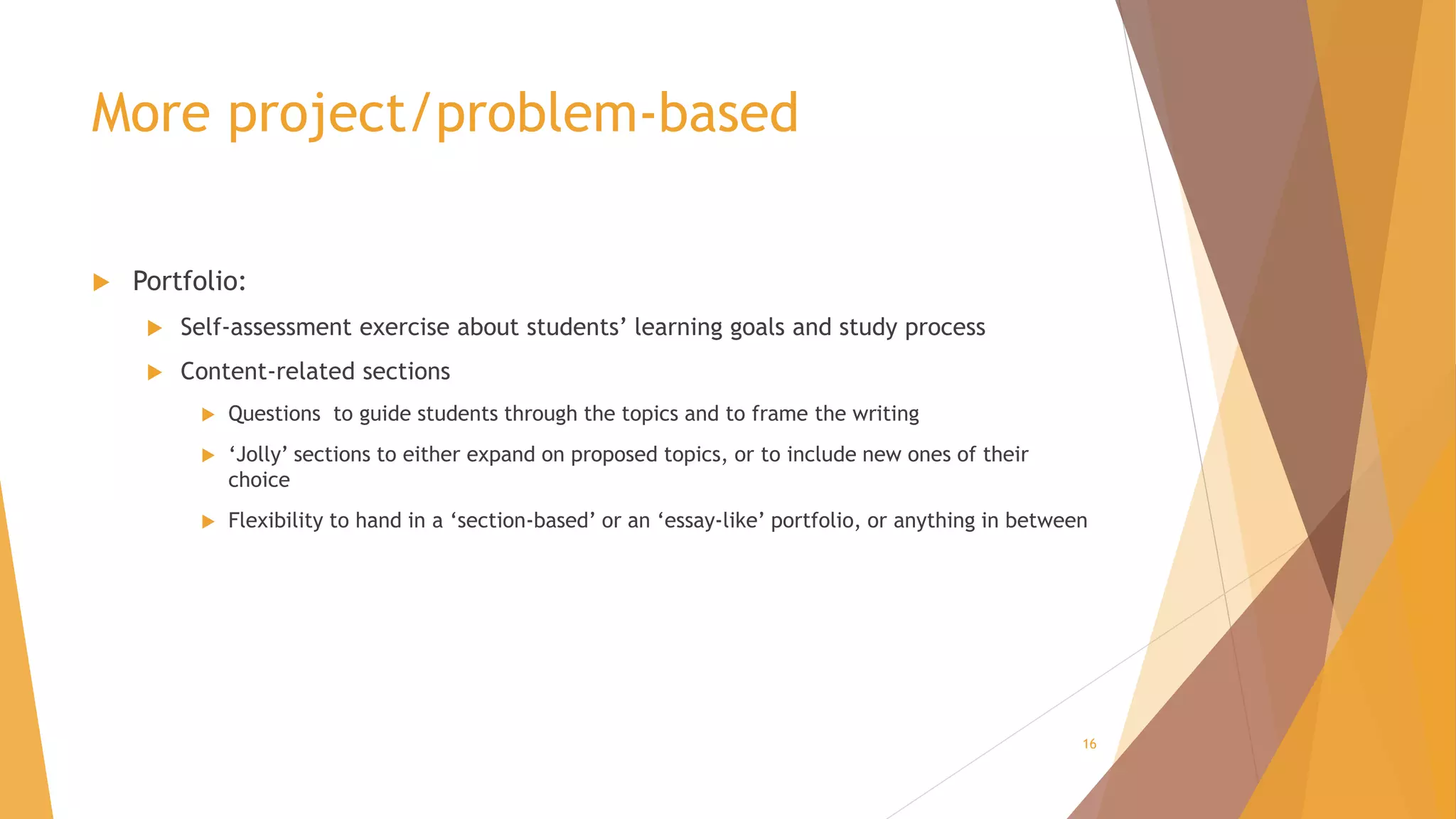 More project/problem-based
 Portfolio:
 Self-assessment exercise about students’ learning goals and study process
 Content-related sections
 Questions to guide students through the topics and to frame the writing
 ‘Jolly’ sections to either expand on proposed topics, or to include new ones of their
choice
 Flexibility to hand in a ‘section-based’ or an ‘essay-like’ portfolio, or anything in between
16
 