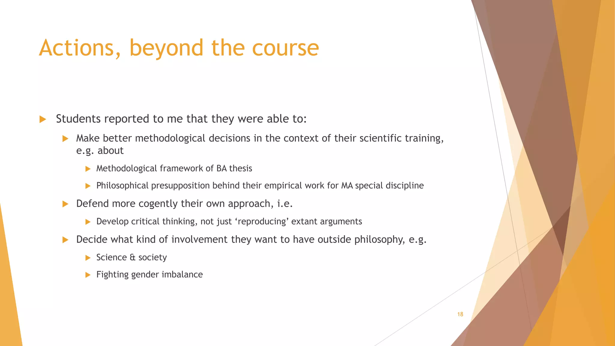 Actions, beyond the course
 Students reported to me that they were able to:
 Make better methodological decisions in the context of their scientific training,
e.g. about
 Methodological framework of BA thesis
 Philosophical presupposition behind their empirical work for MA special discipline
 Defend more cogently their own approach, i.e.
 Develop critical thinking, not just ‘reproducing’ extant arguments
 Decide what kind of involvement they want to have outside philosophy, e.g.
 Science & society
 Fighting gender imbalance
18
 