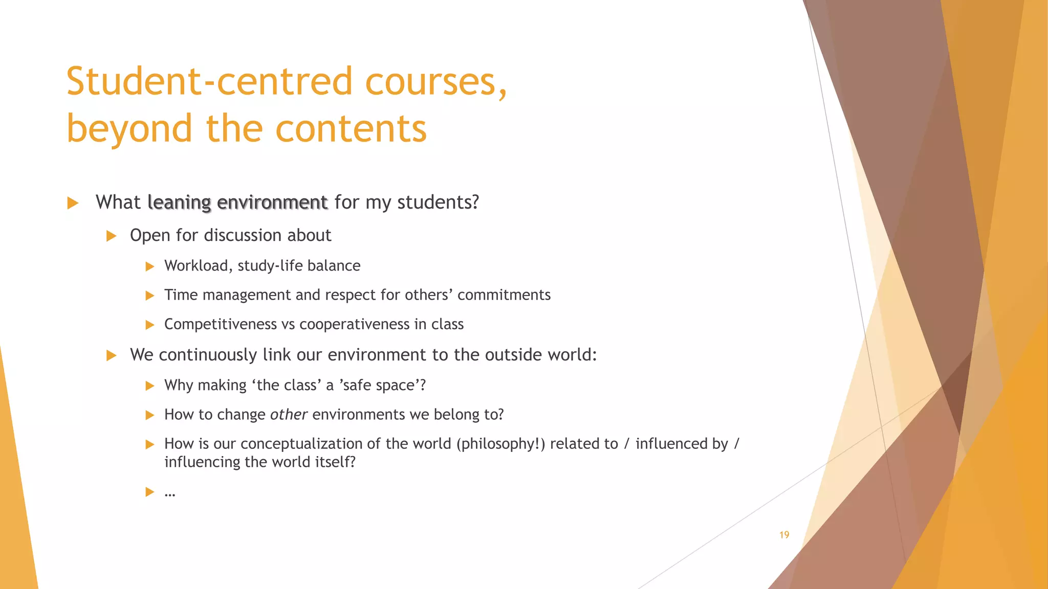 Student-centred courses,
beyond the contents
 What leaning environment for my students?
 Open for discussion about
 Workload, study-life balance
 Time management and respect for others’ commitments
 Competitiveness vs cooperativeness in class
 We continuously link our environment to the outside world:
 Why making ‘the class’ a ’safe space’?
 How to change other environments we belong to?
 How is our conceptualization of the world (philosophy!) related to / influenced by /
influencing the world itself?
 …
19
 