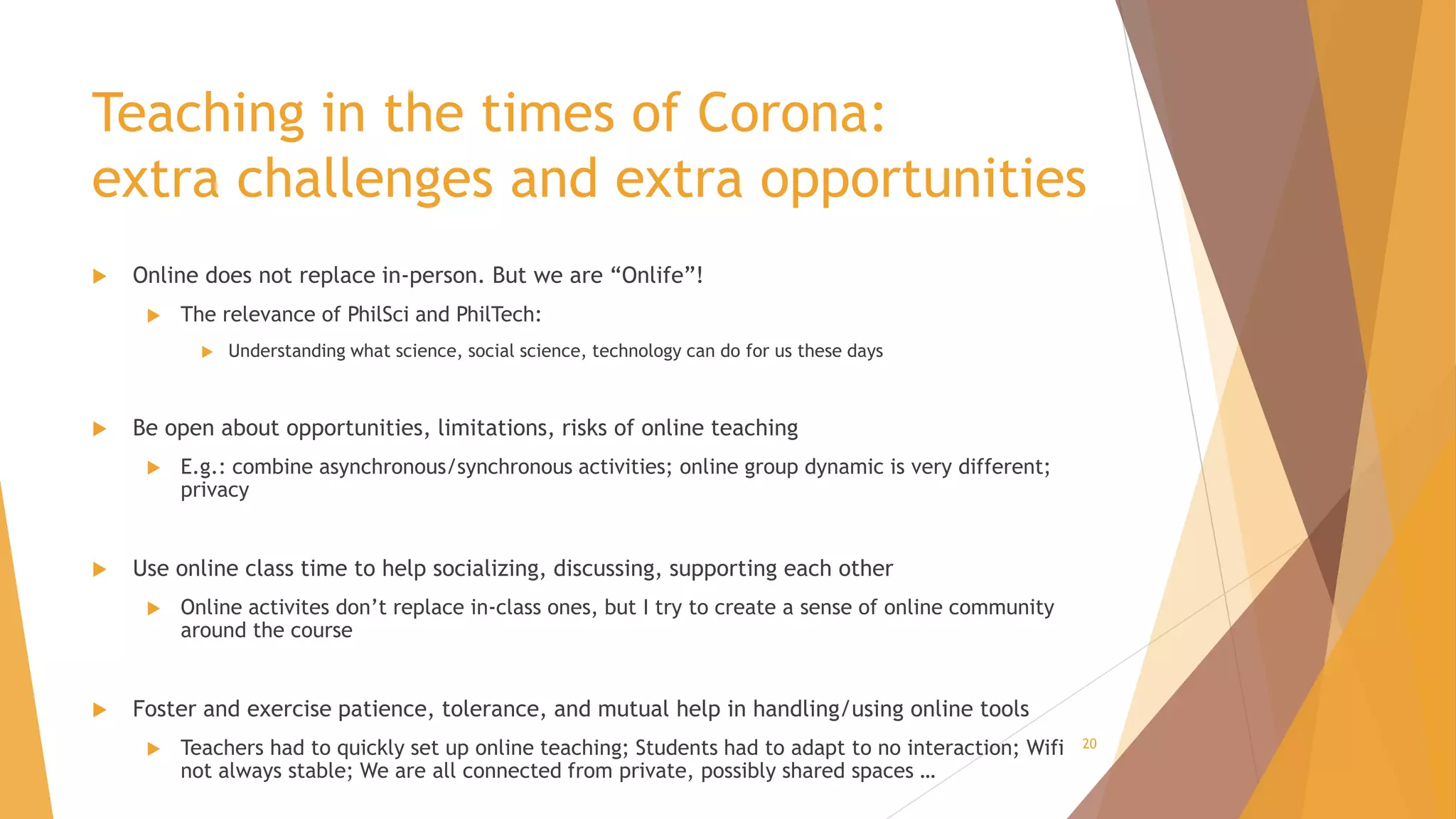 Teaching in the times of Corona:
extra challenges and extra opportunities
 Online does not replace in-person. But we are “Onlife”!
 The relevance of PhilSci and PhilTech:
 Understanding what science, social science, technology can do for us these days
 Be open about opportunities, limitations, risks of online teaching
 E.g.: combine asynchronous/synchronous activities; online group dynamic is very different;
privacy
 Use online class time to help socializing, discussing, supporting each other
 Online activites don’t replace in-class ones, but I try to create a sense of online community
around the course
 Foster and exercise patience, tolerance, and mutual help in handling/using online tools
 Teachers had to quickly set up online teaching; Students had to adapt to no interaction; Wifi
not always stable; We are all connected from private, possibly shared spaces …
20
 