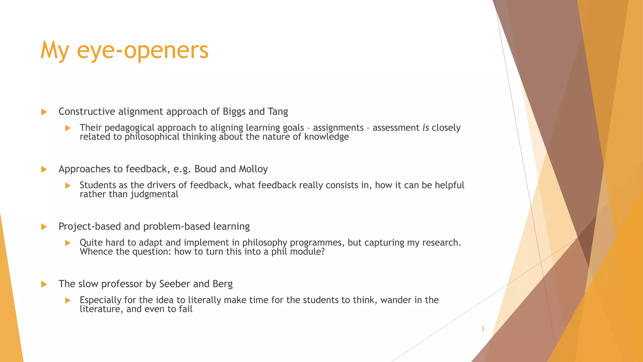 My eye-openers
 Constructive alignment approach of Biggs and Tang
 Their pedagogical approach to aligning learning goals – assignments – assessment is closely
related to philosophical thinking about the nature of knowledge
 Approaches to feedback, e.g. Boud and Molloy
 Students as the drivers of feedback, what feedback really consists in, how it can be helpful
rather than judgmental
 Project-based and problem-based learning
 Quite hard to adapt and implement in philosophy programmes, but capturing my research.
Whence the question: how to turn this into a phil module?
 The slow professor by Seeber and Berg
 Especially for the idea to literally make time for the students to think, wander in the
literature, and even to fail
3
 