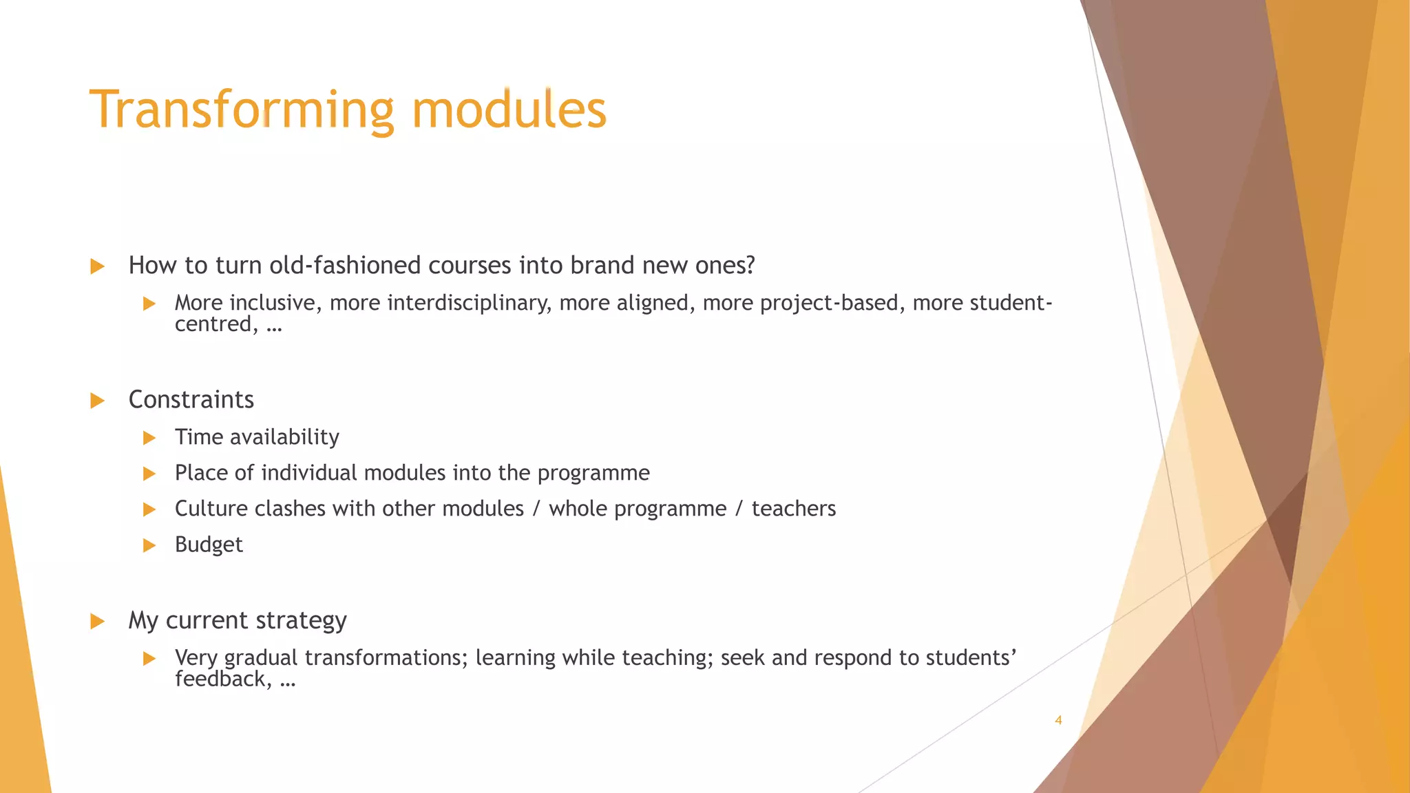 Transforming modules
 How to turn old-fashioned courses into brand new ones?
 More inclusive, more interdisciplinary, more aligned, more project-based, more student-
centred, …
 Constraints
 Time availability
 Place of individual modules into the programme
 Culture clashes with other modules / whole programme / teachers
 Budget
 My current strategy
 Very gradual transformations; learning while teaching; seek and respond to students’
feedback, …
4
 