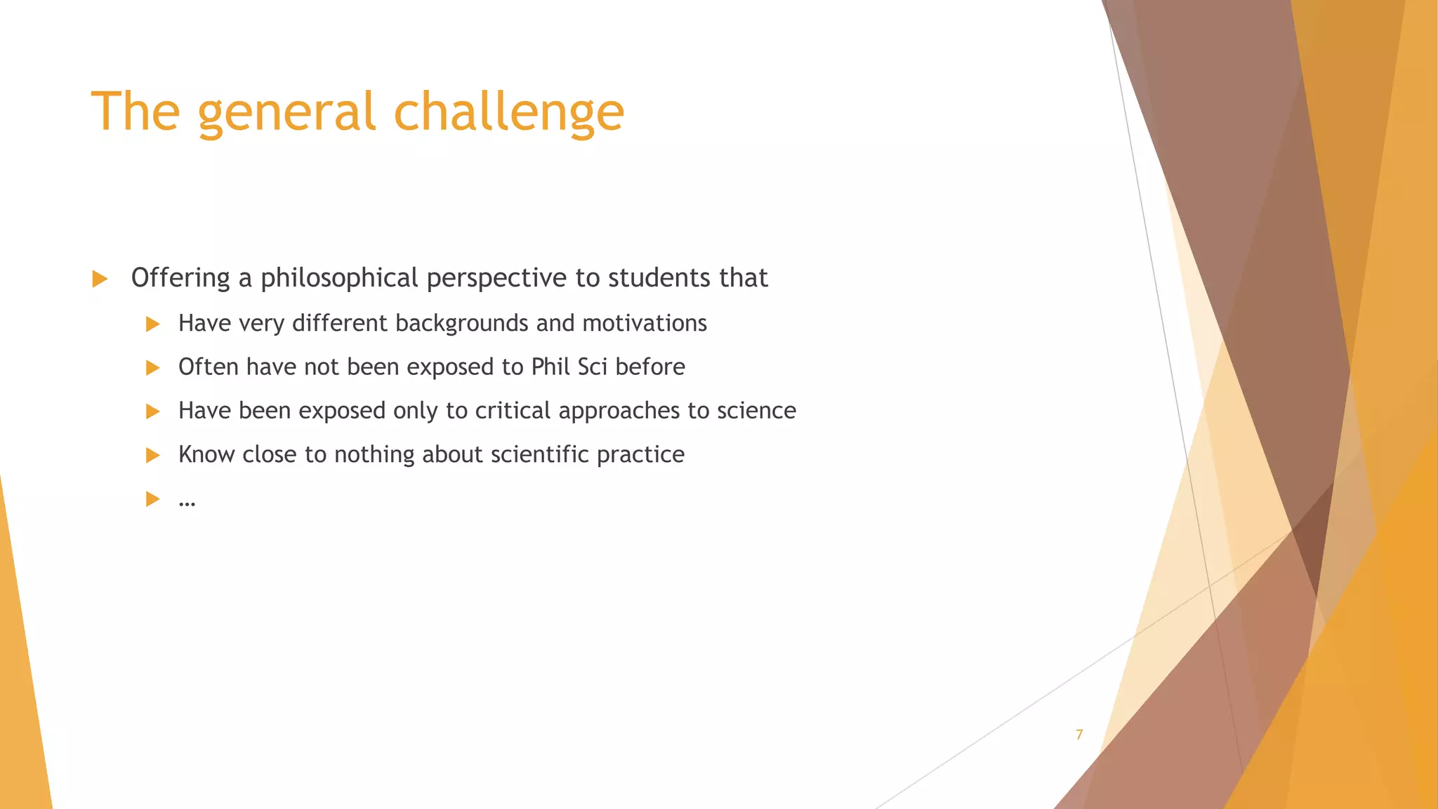 The general challenge
 Offering a philosophical perspective to students that
 Have very different backgrounds and motivations
 Often have not been exposed to Phil Sci before
 Have been exposed only to critical approaches to science
 Know close to nothing about scientific practice
 …
7
 