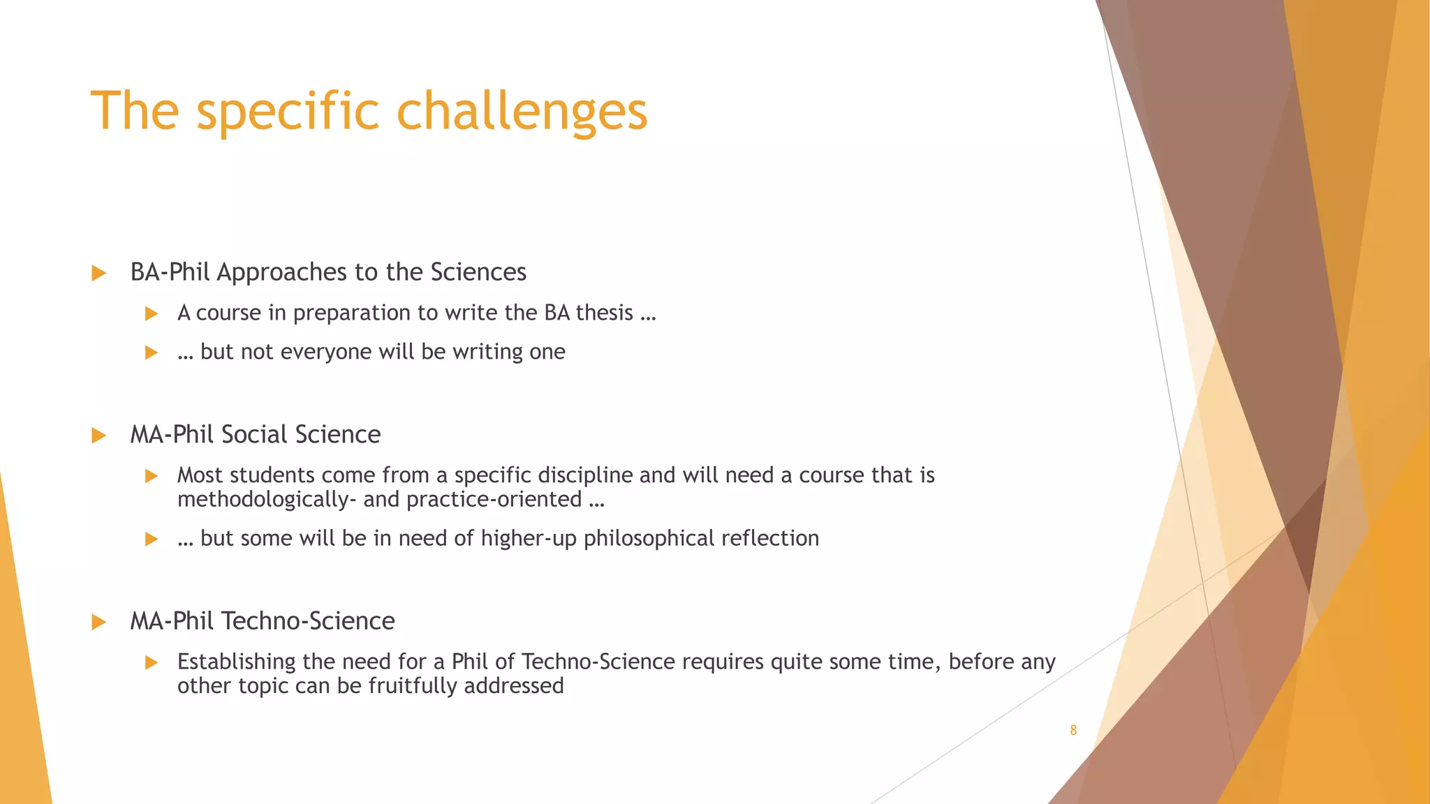 The specific challenges
 BA-Phil Approaches to the Sciences
 A course in preparation to write the BA thesis …
 … but not everyone will be writing one
 MA-Phil Social Science
 Most students come from a specific discipline and will need a course that is
methodologically- and practice-oriented …
 … but some will be in need of higher-up philosophical reflection
 MA-Phil Techno-Science
 Establishing the need for a Phil of Techno-Science requires quite some time, before any
other topic can be fruitfully addressed
8
 