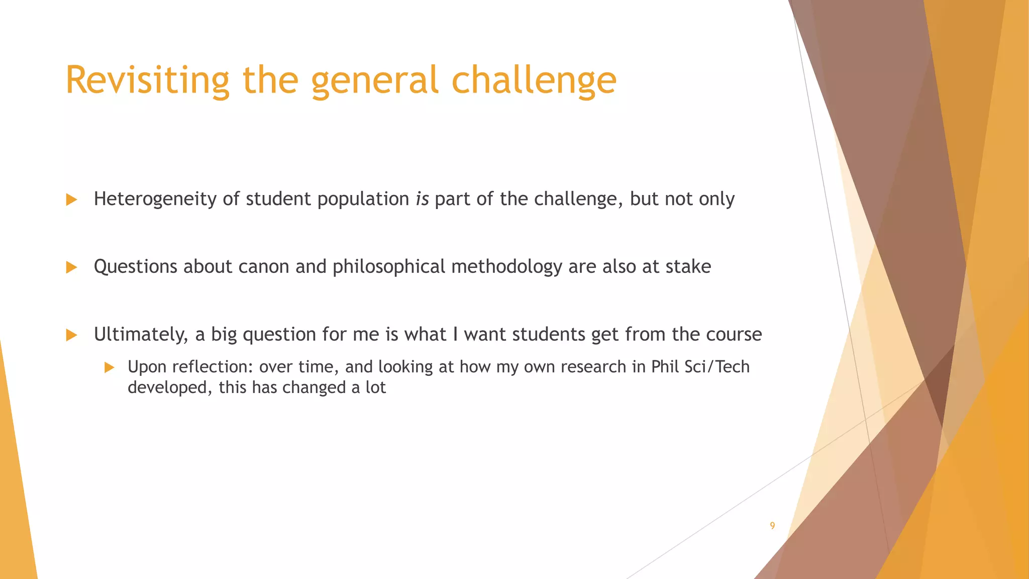 Revisiting the general challenge
 Heterogeneity of student population is part of the challenge, but not only
 Questions about canon and philosophical methodology are also at stake
 Ultimately, a big question for me is what I want students get from the course
 Upon reflection: over time, and looking at how my own research in Phil Sci/Tech
developed, this has changed a lot
9
 