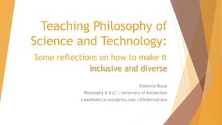 Teaching Philosophy of
Science and Technology:
Some reflections on how to make it
inclusive and diverse
Federica Russo
Philosophy & ILLC | University of Amsterdam
russofederica.wordpress.com |@federicarusso
 