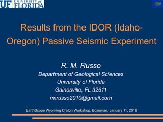 Results from the IDOR (Idaho-
Oregon) Passive Seismic Experiment
R. M. Russo
Department of Geological Sciences
University of Florida
Gainesville, FL 32611
rmrusso2010@gmail.com
EarthScope Wyoming Craton Workshop, Bozeman, January 11, 2019
 