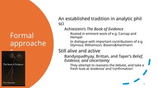 Formal
approache
s
An established tradition in analytic phil
sci
Achiestein’s The Book of Evidence
Rooted in eminent work of e.g. Carnap and
Hempel
In dialogue with important contributions of e.g.
Glymour, Williamson, Bovens&Hartmann
Still alive and active
Bandyopadhyay, Brittan, and Taper’s Belief,
Evidence, and Uncertainty
They attempt to reassess the debate, and take a
fresh look at ‘evidence’ and ‘confirmation’
10
 