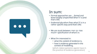In sum:
• Formal approaches are … formal and
leave largely unspecified what ‘E’ is (and
that’s OK)
• Evidential pluralism fixes what ‘E’ is in a
rather specific way (and that’s OK)
• We are stuck between <no> or <too
much> specification of what E is
• What I’m interested in:
• what the content of evidence is,
• how is evidence generated in the
context of modelling,
[which role(s) epistemic agents have in
the practice of evidence generation]
13
 
