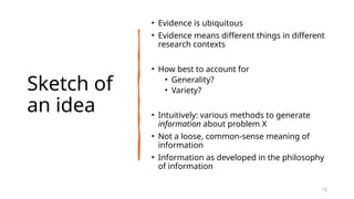 Sketch of
an idea
• Evidence is ubiquitous
• Evidence means different things in different
research contexts
• How best to account for
• Generality?
• Variety?
• Intuitively: various methods to generate
information about problem X
• Not a loose, common-sense meaning of
information
• Information as developed in the philosophy
of information
15
 