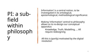 PI: a sub-
field
within
philosoph
y
Information’ is a central notion, to be
investigated in its ontological,
epistemological, methodological significance
Making ‘information’ central to philosophy
allows us to re-design our conceptual
apparatus
Knowledge, Truth, Modelling, … All
require redesigning
All this is (partly) motivated by the digital
revolution
17
 