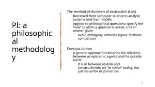 PI: a
philosophic
al
methodolog
y
The ‘method of the levels of abstraction’ (LoA)
Borrowed from computer science to analyse
systems and their models
Applied to philosophical questions: specify the
‘level’ at which a question is asked, and an
answer given
Avoid ambiguity, enhance rigour, facilitate
comparison
Constructionism
A general approach to describe the relations
between us epistemic agents and the outside
world
It is in between realism and
constructivism; we “in-scribe” reality, not
just de-scribe or pre-scribe
18
 