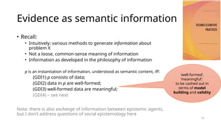 19
Evidence as semantic information
• Recall:
• Intuitively: various methods to generate information about
problem X
• Not a loose, common-sense meaning of information
• Information as developed in the philosophy of information
p is an instantiation of information, understood as semantic content, iff:
(GDI1) p consists of data;
(GDI2) data in p are well-formed;
(GDI3) well-formed data are meaningful;
(GDI4) – see next
Note: there is also exchange of information between epistemic agents,
but I don’t address questions of social epistemology here
'well-formed’,
‘meaningful’:
to be cashed out in
terms of model
building and validity
 