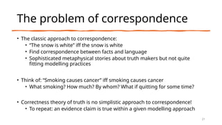 The problem of correspondence
• The classic approach to correspondence:
• “The snow is white” iff the snow is white
• Find correspondence between facts and language
• Sophisticated metaphysical stories about truth makers but not quite
fitting modelling practices
• Think of: “Smoking causes cancer” iff smoking causes cancer
• What smoking? How much? By whom? What if quitting for some time?
• Correctness theory of truth is no simplistic approach to correspondence!
• To repeat: an evidence claim is true within a given modelling approach
21
 